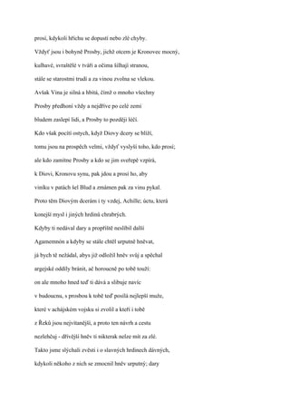 prosí, kdykoli hříchu se dopustí nebo zlé chyby.

Vždyť jsou i bohyně Prosby, jichž otcem je Kronovec mocný,

kulhavé, svraštělé v tváři a očima šilhají stranou,

stále se starostmi trudí a za vinou zvolna se vlekou.

Avšak Vina je silná a hbitá, čímž o mnoho všechny

Prosby předhoní vždy a nejdříve po celé zemi

bludem zaslepí lidi, a Prosby to později léčí.

Kdo však pocítí ostych, když Diovy dcery se blíží,

tomu jsou na prospěch velmi, vždyť vyslyší toho, kdo prosí;

ale kdo zamítne Prosby a kdo se jim sveřepě vzpírá,

k Diovi, Kronovu synu, pak jdou a prosí ho, aby

viníku v patách šel Blud a zmámen pak za vinu pykal.

Proto těm Diovým dcerám i ty vzdej, Achille; úctu, která

konejší mysl i jiných hrdinů chrabrých.

Kdyby ti nedával dary a propříště neslíbil další

Agamemnón a kdyby se stále chtěl urputně hněvat,

já bych tě nežádal, abys již odložil hněv svůj a spěchal

argejské oddíly bránit, ač horoucně po tobě touží:

on ale mnoho hned teď ti dává a slibuje navíc

v budoucnu, s prosbou k tobě teď posílá nejlepší muže,

které v achájském vojsku si zvolil a kteří i tobě

z Řeků jsou nejvítanější, a proto ten návrh a cestu

nezlehčuj - dřívější hněv ti nikterak nelze mít za zlé.

Takto jsme slýchali zvěsti i o slavných hrdinech dávných,

kdykoli někoho z nich se zmocnil hněv urputný; dary
 