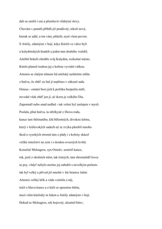 dali se smířit i oni a přemluvit vlídnými slovy.

Chovám v paměti příběh již pradávný, nikoli nový,

kterak se udál, a ten vám, přátelé, nyní všem povím.

S Aitóly, zdatnými v boji, kdys Kúréti ve válce byli

u kalydónských hradeb a jeden tam druhého vraždil;

Aitólští bránili chrabře svůj Kalydón, rozkošné město,

Kúréti planuli touhou jej z kořene vyvrátit válkou.

Artemis se zlatým trůnem lid aitólský neštěstím stihla

z hněvu, že oběť za žně jí nepřines v zákoutí sadu

Oineus - ostatní bozi jich k požitku bezpočtu měli,

nevzdal však oběť jen jí, ač dcera je velkého Dia.

Zapomněl nebo snad nedbal - tak velmi byl zaslepen v mysli.

Poslala, plná hněvu, ta střelkyně z Diova rodu,

kance tam štětinatého, klů bělostných, divokou šelmu,

který v královských sadech už ze zvyku působil mnoho

škod a vysokých stromů tam z půdy i s kořeny skácel

veliké množství na zem i s úrodou ovocných květů.

Konečně Meleagros, syn Oineův, usmrtil kance,

rek, jenž z okolních měst, tak četných, tam shromáždil lovce

se psy, vždyť nebylo možno jej zahubit s nevelkým počtem:

tak byl velký a přived již mnohé v žár hranice žalné.

Artemis veliký křik a vádu vznítila o něj,

totiž o hlavu kance a o kůži se spoustou štětin,

mezi vším kúrétský m lidem a Aitóly zdatnými v boji.

Dokud se Meleagros, rek bojovný, účastnil bitev,
 