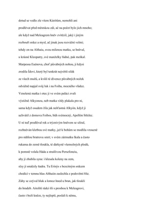 dotud se vedlo zle všem Kúrétům, nemohli ani

prodlévat před městskou zdi, ač na počet bylo jich mnoho;

ale když nad Meleagrem hněv zvítězil, jaký i jiným

rozbouří srdce a mysl, ač jinak jsou rozvážní velmi;

tehdy on na Althaiu, svou milenou matku, se hněval,

u krásné Kleopatry, své manželky řádné, pak meškal.

Marpessa Euénova, choť půvabných nohou, ji kdysi

zrodila Ídovi, který byl tenkrát největší silák

ze všech mužů, a kvůli té dívence půvabných nožek

odvážně napjal svůj luk i na Foiba, mocného vládce.

Vznešená matka i otec ji ve svém paláci zvali

výstižně Alkyonou, neb matka vždy plakala pro ni,

sama když osudem žila jak nešťastná Alkyón, když ji

uchvátil z domova Foibos, bůh svémocný, Apollón Střelec.

U ní teď prodléval rek a trýznivým hněvem se sžíral,

rozhněván kletbou své matky, jež k bohům se modlila vroucně

pro náhlou bratrovu smrt; v svém zármutku lkala a často

rukama do země tloukla, té dárkyně všemožných plodů,

k pomstě volala Háda a strašlivou Persefoneiu,

aby jí zhubila syna: i klesala koleny na zem,

slzy jí smáčely ňadra. Tu Erínýs s bezcitným srdcem

chodící v temnu hlas Althaiin zaslechla z podsvětní říše.

Záhy se ozýval hluk a lomoz hned u bran, jak tloukli

do hradeb. Aitolští rádci šli s prosbou k Meleagrovi,

často i boží kněze, ty nejlepší, poslali k němu,
 