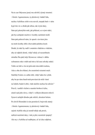 Na to zas Odysseus jasný mu odvětil, týraný strastmi:

?Átreův   Agamemnone, ty přeslavný vladaři lidu,

nechce Achilleus ztišit svou nevoli, naopak hněv v něm

kypí tím víc a zhrdá jak tebou, tak tvými dary.

Sám prý přemýšlet máš, jak přikázal, se svými rádci,

jak bys achájské mužstvo i koráby zachránit mohl.

Sám pak pohrozil nám, že spustí s úsvitem jitra

na moře koráby oblé a bezvadně palubou kryté.

Dodal, že také by radil i ostatním vládcům a vůdcům,

aby už odpluli domů, vždyť nikdy už nezastihnete

strmého Ília pád, když Kronovec vidoucí v dálku

ochrannou ruku vztáh nad ním a lid zase odvahy nabyl.

Tohle on řekl a vše mí průvodci dosvědčit mohou,

Aiás a oba dva hlásní, dva nesmírně rozumní muži.

Stařičký Foiníx si u něho lehl, vždyť takto ho vybíd,

aby ho po ránu hned moh provázet do milé vlasti

na lodích, bude-li chtít, však násilím nechce ho odvézt."

Pravil, i umlkli všichni a nastalo hrobové ticho,

užasli nad jeho slovy, vždyť s velikým důrazem mluvil.

Synové achájští dlouho pak mlčeli, zkrušeni bolem.

Po chvíli Diomédés k nim promluvil, bojovník statný:

?Átreův   Agamemnone, ty přeslavný vladaři lidu,

zajisté Achilla reka jsi neměl nikdy tak prosit,

nabízet nesčetné dary, i tak je přec nesmírně zpupný!

Ale my o Achillea už nedbejme, ať už chce odplout,
 