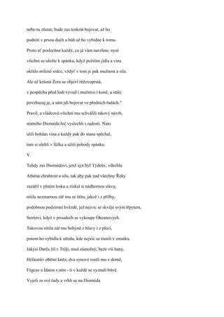 nebo tu zůstat; bude zas tenkrát bojovat, až ho

podnítí v prsou duch a bůh až ho vybídne k tomu.

Proto ať poslechne každý, co já vám navrhnu: nyní

všichni se uložte k spánku, když požitím jídla a vína

okřálo milené srdce, vždyť v tom je pak mužnost a síla.

Ale až krásná Zora se objeví růžovoprstá,

v pospěchu před lodi vyved i mužstvo i koně, a stále

povzbuzuj je, a sám jdi bojovat ve předních řadách."

Pravil, a vládcové všichni mu schválili takový návrh,

statného Dioméda řeč vyslechli s radostí. Nato

ulili bohům vína a každý pak do stanu spěchal,

tam si ulehli v lůžka a užili pohody spánku.

V.

Tehdy zas Diomédovi, jenž syn byI Týdeův, vdechla

Athéna chrabrost a sílu, tak aby pak nad všechny Řeky

zazářil v plném lesku a získal si nádhernou slávu;

nítila nezmarnou zář mu ze štítu, jakož i z přilby,

podobnou podzimní hvězdě, jež nejvíc se skvěje svým třpytem,

Seiriovi, když v proudech se vykoupe Ókeanových.

Takovou nítila zář mu bohyně z hlavy i z plecí,

potom ho vybídla k středu, kde nejvíc se tísnili v zmatku.

Jakýsi Darés žil v Tróji, muž zámožný, beze vší hany,

Héfaistův obětní kněz; dva synové rostli mu v domě,

Fégeus a Ídaios s ním - ti v každé se vyznali bitvě.

Vyjeli ze své řady a vrhli se na Dioméda
 