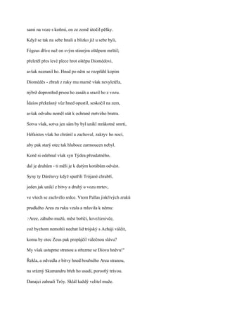 sami na voze s koňmi, on ze země útočil pěšky.

Když se tak na sebe hnali a blízko již u sebe byli,

Fégeus dříve než on svým stinným oštěpem mrštil;

přeletěl přes levé plece hrot oštěpu Diomédovi,

avšak nezranil ho. Hned po něm se rozpřáhl kopím

Diomédés - zbraň z ruky mu marně však nevyletěla,

nýbrž doprostřed prsou ho zasáh a srazil ho z vozu.

Ídaios překrásný vůz hned opustil, seskočil na zem,

avšak odvahu neměl stát k ochraně mrtvého bratra.

Sotva však, sotva jen sám by byl unikl mrákotné smrti,

Héfaistos však ho chránil a zachoval, zakryv ho nocí,

aby pak starý otec tak hluboce zarmoucen nebyl.

Koně si odehnal však syn Týdea přeudatného,

dal je druhům - ti měli je k dutým korábům odvést.

Syny ty Dárétovy když spatřili Trójané chrabří,

jeden jak unikl z bitvy a druhý u vozu mrtev,

ve všech se zachvělo srdce. Vtom Pallas jiskřivých zraků

prudkého Area za ruku vzala a mluvila k němu:

?Aree,   záhubo mužů, měst bořiči, krvežíznivče,

což bychom nemohli nechat lid trójský s Acháji válčit,

komu by otec Zeus pak propůjčil válečnou slávu?

My však ustupme stranou a střezme se Diova hněvu!"

Řekla, a odvedla z bitvy hned bouřného Area stranou,

na srázný Skamandru břeh ho usadí, porostlý trávou.

Danajci zahnali Tróy. Sklál každý velitel muže.
 