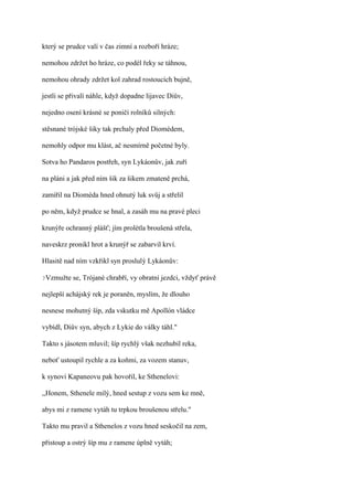 který se prudce valí v čas zimní a rozboří hráze;

nemohou zdržet ho hráze, co podél řeky se táhnou,

nemohou ohrady zdržet kol zahrad rostoucích bujně,

jestli se přivalí náhle, když dopadne lijavec Diův,

nejedno osení krásné se poničí rolníků silných:

stěsnané trójské šiky tak prchaly před Diomédem,

nemohly odpor mu klást, ač nesmírně početné byly.

Sotva ho Pandaros postřeh, syn Lykáonův, jak zuří

na pláni a jak před ním šik za šikem zmateně prchá,

zamířil na Dioméda hned ohnutý luk svůj a střelil

po něm, když prudce se hnal, a zasáh mu na pravé pleci

krunýře ochranný plášť; jím prolétla broušená střela,

naveskrz pronikl hrot a krunýř se zabarvil krví.

Hlasitě nad ním vzkřikl syn proslulý Lykáonův:

?Vzmužte   se, Trójané chrabří, vy obratní jezdci, vždyť právě

nejlepší achájský rek je poraněn, myslím, že dlouho

nesnese mohutný šíp, zda vskutku mě Apollón vládce

vybídl, Diův syn, abych z Lykie do války táhl."

Takto s jásotem mluvil; šíp rychlý však nezhubil reka,

neboť ustoupil rychle a za koňmi, za vozem stanuv,

k synovi Kapaneovu pak hovořil, ke Sthenelovi:

,,Honem, Sthenele milý, hned sestup z vozu sem ke mně,

abys mi z ramene vytáh tu trpkou broušenou střelu."

Takto mu pravil a Sthenelos z vozu hned seskočil na zem,

přistoup a ostrý šíp mu z ramene úplně vytáh;
 