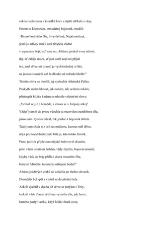 suknicí spletenou z kroužků krev vzápětí stříkala z rány.

Potom se Diomédés, ten udatný bojovník, modlil:

?Dcero   bouřného Dia, ó vyslyš mě, Nepřemožená;

jestli jsi někdy mně i otci přispěla vlídně

v urputném boji, teď zase mi, Athéno, prokaž svou milost;

dej, ať zabiju muže, ať pod ostří kopí mi přijde

ten, jenž dříve mě zranil, je vychloubačný a říká,

na jasnou sluneční zář že dlouho už nebudu hledět."

Těmito slovy se modlil, jej vyslechla Athénská Pallas.

Poskytla údům hbitost, jak nohám, tak seshora rukám,

přistoupla blízko k němu a mluvila vzletnými slovy:

,,Vzmuž se již, Dioméde, a znovu se s Trójany utkej!

Vždyť jsem ti do prsou vdechla tu otcovskou nezdolnou sílu,

jakou sám Týdeus míval, rek jezdec a bojovník štítem.

Také jsem sňala ti z očí zas mrákotu, kterous měl dříve,

abys poznával dobře, kdo bůh je, kdo toliko člověk.

Proto jestliže přijde sem nějaké božstvo tě zkoušet,

proti všem ostatním bohům, vždy žijícím, bojovat nesmíš;

kdyby však do boje přišla i dcera mocného Dia,

bohyně Afrodíté, tu ostrým oštěpem bodni!"

Athéna jiskřivých zraků se vzdálila po těchto slovech,

Diomédés šel zpět a vmísil se do přední řady.

Ačkoli dychtil v duchu již dříve se potýkat s Tróy,

tenkrát však třikrát větší mu vyrostla síla; jak Ivovi,

kterého pastýř venku, když hlídá vlnaté ovce,
 