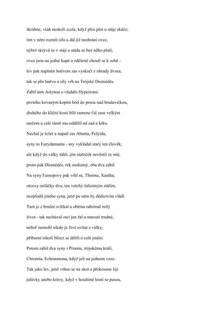 škrábne, však neskolí zcela, když přes plot u stáje skáče;

tím v něm roznítí sílu a dál již neehrání ovce,

nýbrž skrývá se v stáji a stáda se bez něho plaší,

ovce jsou na jedné kupě a zděšeně choulí se k sobě -

lev pak naplněn hněvem zas vyskočí z ohrady dvora;

tak se pln hněvu a síly vrh na Trójské Diomédés.

Zabil tam Astynoa a vladaře Hypeirona:

prvního kovaným kopím bod do prsou nad bradavičkou,

druhého do klíční kosti blíž ramene ťal zase velkým

mečem a celé rámě mu oddělil od zad a krku.

Nechal je ležet a napad zas Abanta, Polyída,

syny to Eurydamanta - sny vykládal starý ten člověk;

ale když do války táhli, jim stařeček nevěstil ze snů,

proto pak Diomédés, rek mohutný, oba dva zabil.

Na syny Fainopovy pak vrhl se, Thoóna, Xantha,

otcovy miláčky dva; ten vetchý žalostným stářím,

nezplodil jiného syna, jenž po něm by dědictvím vládl.

Tam je z brnění svlékal a oběma odnímal milý

život - tak nechával otci jen žal a starosti trudné,

neboť nemohl nikdy je živé uvítat z války;

příbuzní nikoli blízcí se dělili o celé jmění.

Potom zabil dva syny i Priamu, trójskému králi,

Chromia, Echemmona, když jeli na jednom voze.

Tak jako lev, jenž vrhne se na skot a překousne šíji

jalůvky anebo krávy, když v houštině lesní se pasou,
 