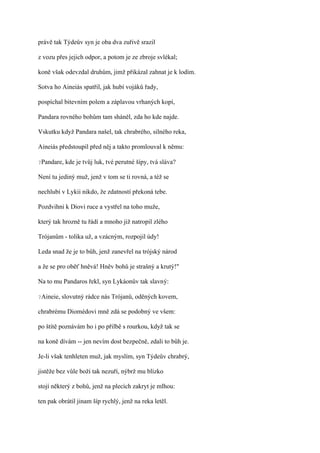 právě tak Týdeův syn je oba dva zuřivě srazil

z vozu přes jejich odpor, a potom je ze zbroje svlékal;

koně však odevzdal druhům, jimž přikázal zahnat je k lodím.

Sotva ho Aineiás spatřil, jak hubí vojáků řady,

pospíchal bitevním polem a záplavou vrhaných kopí,

Pandara rovného bohům tam sháněl, zda ho kde najde.

Vskutku když Pandara našel, tak chrabrého, silného reka,

Aineiás předstoupil před něj a takto promlouval k němu:

?Pandare,   kde je tvůj luk, tvé perutné šípy, tvá sláva?

Není tu jediný muž, jenž v tom se ti rovná, a též se

nechlubí v Lykii nikdo, že zdatností překoná tebe.

Pozdvihni k Diovi ruce a vystřel na toho muže,

který tak hrozně tu řádí a mnoho již natropil zlého

Trójanům - tolika už, a vzácným, rozpojil údy!

Leda snad že je to bůh, jenž zanevřel na trójský národ

a že se pro oběť hněvá! Hněv bohů je strašný a krutý!"

Na to mu Pandaros řekl, syn Lykáonův tak slavný:

?Aineie,   slovutný rádce nás Trójanů, oděných kovem,

chrabrému Diomédovi mně zdá se podobný ve všem:

po štítě poznávám ho i po přilbě s rourkou, když tak se

na koně dívám -- jen nevím dost bezpečně, zdali to bůh je.

Je-li však tenhleten muž, jak myslím, syn Týdeův chrabrý,

jistěže bez vůle boží tak nezuří, nýbrž mu blízko

stojí některý z bohů, jenž na plecích zakryt je mlhou:

ten pak obrátil jinam šíp rychlý, jenž na reka letěl.
 