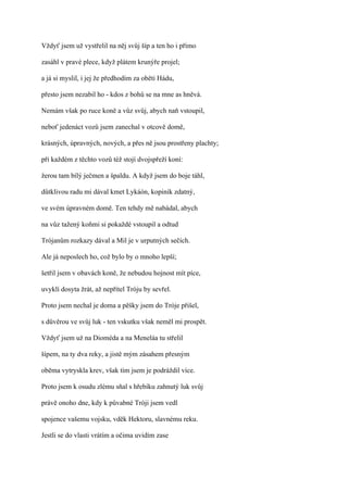 Vždyť jsem už vystřelil na něj svůj šíp a ten ho i přímo

zasáhl v pravé plece, když plátem krunýře projel;

a já si myslil, i jej že předhodím za oběti Hádu,

přesto jsem nezabil ho - kdos z bohů se na mne as hněvá.

Nemám však po ruce koně a vůz svůj, abych naň vstoupil,

neboť jedenáct vozů jsem zanechal v otcově domě,

krásných, úpravných, nových, a přes ně jsou prostřeny plachty;

při každém z těchto vozů též stojí dvojspřeží koní:

žerou tam bílý ječmen a špaldu. A když jsem do boje táhl,

důtklivou radu mi dával kmet Lykáón, kopiník zdatný,

ve svém úpravném domě. Ten tehdy mě nabádal, abych

na vůz tažený koňmi si pokaždé vstoupil a odtud

Trójanům rozkazy dával a Mil je v urputných sečích.

Ale já neposlech ho, což bylo by o mnoho lepší;

šetřil jsem v obavách koně, že nebudou hojnost mít píce,

uvyklí dosyta žrát, až nepřítel Tróju by sevřel.

Proto jsem nechal je doma a pěšky jsem do Tróje přišel,

s důvěrou ve svůj luk - ten vskutku však neměl mi prospět.

Vždyť jsem už na Dioméda a na Meneláa tu střelil

šípem, na ty dva reky, a jistě mým zásahem přesným

oběma vytryskla krev, však tím jsem je podráždil více.

Proto jsem k osudu zlému sňal s hřebíku zahnutý luk svůj

právě onoho dne, kdy k půvabné Tróji jsem vedl

spojence vašemu vojsku, vděk Hektoru, slavnému reku.

Jestli se do vlasti vrátím a očima uvidím zase
 