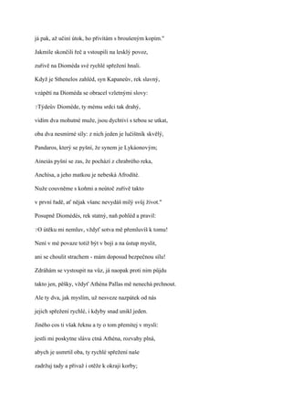 já pak, až učiní útok, ho přivítám s broušeným kopím."

Jakmile skončili řeč a vstoupili na lesklý povoz,

zuřivě na Dioméda své rychlé spřežení hnali.

Když je Sthenelos zahléd, syn Kapaneův, rek slavný,

vzápětí na Dioméda se obracel vzletnými slovy:

?Týdeův   Dioméde, ty mému srdci tak drahý,

vidím dva mohutné muže, jsou dychtiví s tebou se utkat,

oba dva nesmírné síly: z nich jeden je lučištník skvělý,

Pandaros, který se pyšní, že synem je Lykáonovým;

Aineiás pyšní se zas, že pochází z chrabrého reka,

Anchísa, a jeho matkou je nebeská Afrodíté.

Nuže couvněme s koňmi a neútoč zuřivě takto

v první řadě, ať nějak všanc nevydáš milý svůj život."

Posupně Diomédés, rek statný, naň pohléd a pravil:

?O   útěku mi nemluv, vždyť sotva mě přemluvíš k tomu!

Není v mé povaze totiž být v boji a na ústup myslit,

ani se choulit strachem - mám doposud bezpečnou sílu!

Zdráhám se vystoupit na vůz, já naopak proti nim půjdu

takto jen, pěšky, vždyť Athéna Pallas mě nenechá prchnout.

Ale ty dva, jak myslím, už nesveze nazpátek od nás

jejich spřežení rychlé, i kdyby snad unikl jeden.

Jiného cos ti však řeknu a ty o tom přemítej v mysli:

jestli mi poskytne slávu ctná Athéna, rozvahy plná,

abych je usmrtil oba, ty rychlé spřežení naše

zadržuj tady a přivaž i otěže k okraji korby;
 