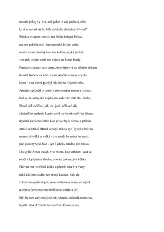 nedáte pokoj vy dva, než jeden z vás padne a jeho

krví se nasytí Arés, bůh válečník chráněný štítem!"

Řekl, a oštěpem mrštil; ten řídila bohyně Pallas

na nos poblíže očí - hrot pronikl bílými zuby;

naráz ten nezlomný kov mu kořen jazyka přeťal,

ven pak oštěpu ostří mu vyjelo na konci brady.

Pandaros skácel se z vozu, zbroj třpytivá se silným leskem

hlasitě řinčela na něm, vtom skočili stranou i rychlí

koně - a na místě pozbyl rek ducha i životní sílu.

Aineiás seskočil z vozu i s ohromným kopím a štítem;

bál se, že achájské vojsko mu odvleče mrtvého druha.

Ihned obkročil ho, jak lev, jenž věří své síle,

chránil ho zepředu kopím a též svým okrouhlým štítem,

dychtiv každého zabít, kdo přišel by k němu, a přitom

strašlivě křičel. Hned uchopil rukou syn Týdeův balvan

nesmírně těžký a velký - dva muži by sotva ho nesli,

jací jsou nynější lidé - syn Týdeův snadno jím mával.

Do kyčle Ainea zasáh, v to místo, kde stehenní kost se

otáčí v kyčelním kloubu, a to se pak nazývá čéška.

Balvan mu roztříštil čéšku a přetrhl oba dva vazy,

také kůži mu sedřel ten drsný kámen. Rek ale

v kolenou poklesl jen, svou mohutnou rukou se opřel

o zem a černá noc mu mrákotou zastřela oči.

Byl by tam zahynul jistě rek Aineás, náčelník mužstva,

bystře však Afrodíté ho spatřila, Diova dcera,
 