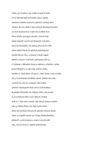 matka, jež Anchísovi jej zrodila na pastvě skotu.

Ovila bělostné paže kol milého syna a zpředu

záhybem lesklého roucha ho zakryla k ochraně proti

střelám, aby mu nikdo z těch rychlých danajských jezdců

nevrazil do prsou hrot a takto mu neodňal život.

Proto milého syna pryč odvedla z bitevní řady.

Zatím nepustil z mysli syn Kapaneův svůj úkol,

který mu Diomédés, rek udatný, před chvílí svěřil,

nýbrž zadržel hned své spřežení jednokopytné

opodál bitevní vřavy a řemeny k okraji napjal,

přiběh a Aineovi vzal koně s překrásnou hřívou,

k Achájům v důkladné zbroji je odehnal z trójského vojska;

potom Déipylovi je odevzdal, milému druhu,

kterého ze všech přátel ctil nejvíc, vždyť stejně s ním smýšlel,

aby je k prostorným korábům zahnal. Hrdina sám však

vyskočil na svůj vůz a uchopil otěže lesklé,

spřežení silnokopytné hnal zuřivě za Diomédem.

Kypřanku Diomédés zle oštěpem stíhal, neb poznal,

že je to bohyně slabá a není některá z bohyň

těch, co v bitevních vřavách vždy dávají rozkazy mužům,

jako je Athéna Pallas neb Enýó bořící města.

Když tak početným davem rek spěchal a bohyni dostih,

tehdy se rozpřáhl mocně syn Týdea chrabroduchého,

přiskočil s ostrým kopím a zranil ji navrchu útlé

ruky: kovový hrot jí v zápěstí probodl kůži,
 