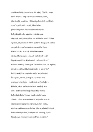 proniknuv božským rouchem, jež utkaly Charitky samy.

Ihned bohyni z rány krev božská se řinula, íchór,

taková, jaká proudí jen v blažených bytostech božských,

neboť nejedí chléb a nepijí jiskrné víno:

proto nemají krev a zovou se nesmrtelnými.

Bohyně úpěla silně a pustila z náruče syna;

toho však tmavým mračnem zas ochránil v náruči Foibos

Apollón, aby mu nikdo z těch rychlých danajských jezdců

nevrazil do prsou hrot a takto mu neodňal život.

Hlasitě vykřikl na ni rek udatný Diomédés:

?Ustup,   Diova dcero, a zanech vražedných bojů!

Copak to není dost, když mámíš křehounké ženy?

Budeš-li do války chodit, pak v budoucnu jistě, jak myslím,

zhrozíš se války, i když se odjinud o ní jen dovíš."

Pravil, ta sklíčena bolem šla pryč a trpěla hrozně.

Íris, rychlá jak vítr, ji chopila, vyvedla z davu

souženou bolestí zlou - plet krásná se třísnila krví.

Zhlédla, jak na levé straně té seče bouřlivý Arés

sedí a rychlé koně i oštěp má zastřený mlhou.

Bohyně před ním klesla a žádala milého bratra

o koně s čelenkou zlatou a takto ho prosila vroucně:

?Ujmi   se mne a půjč mi své koně, milený bratře,

abych se na Olymp vznesla, kde sídlo je nebeských bohů.

Příliš mě sužuje rána, jíž zdeptal mě smrtelný člověk,

Týdeův syn - ten nyní i s otcem Diem by válčil."
 