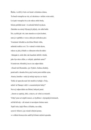 Řekla, i svěřil jí Arés své koně s čelenkou zlatou.

Ta hned vstoupila na vůz, ač zkrušena v milém svém srdci,

k ní pak vstoupila íris a do rukou otěže brala,

bičem pobídla koně - ti ochotně běželi tryskem.

Zakrátko na strmý Olymp již přijely, do sídla bohů.

Íris, rychlá jak vítr, tam stanula se svými koňmi,

nato je vypřáhla z vozu a dala jim nebeskou píci.

Vznešená Afrodíté se do klína Dióně vrhla,

nebeské rodičce své. Ta v náručí svírala dceru,

rukou se jala ji hladit a s důrazem mluvila takto:

?Kdopak    ti, milé dítě, tak hanebně ublížil z bohů,

jako bys něco zlého, a veřejně, spáchala sama?"

S úsměvem Afrodíté jí na to zas odpovídala:

?Zranil   mě Diomédés, syn Týdeův, hrdina chrabrý,

poněvadž z dosahu bitvy pryč nesla jsem milého syna,

Aineia, kterého v srdci já miluji nejvíce ze všech.

Tohle už opravdu není řež strašlivá Achájů s Tróy,

neboť už Danajci válčí i s nesmrtelnými bohy!"

Na to jí odpovídala zas Dióné, bohyně jasná:

,.Jenom se upokoj, dítě, a strp to, ač velmi se rmoutíš.

Vždyť jsme už strpěli mnozí, co bydlíme v olympských domech,

od lidí křivdy - zlé strasti si navzájem činíme sami.

Trpěl Arés, když Ótos a Efialtés, ten silák,

synové Alóeovi, jej svázali silnými pouty;

ve velkém bronzovém sudě byl třináct měsíců spoután.
 