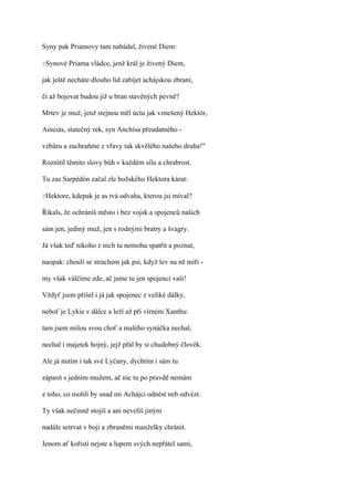 Syny pak Priamovy tam nabádal, živené Diem:

?Synové   Priama vládce, jenž král je živený Diem,

jak ještě necháte dlouho lid zabíjet achájskou zbraní,

či až bojovat budou již u bran stavěných pevně?

Mrtev je muž, jenž stejnou měl úctu jak vznešený Hektór,

Aineiás, statečný rek, syn Anchísa přeudatného -

vzhůru a zachraňme z vřavy tak skvělého našeho druha!"

Roznítil těmito slovy bůh v každém sílu a chrabrost.

Tu zas Sarpédón začal zle božského Hektora kárat:

?Hektore,   kdepak je as tvá odvaha, kterou jsi míval?

Říkals, že ochráníš město i bez vojsk a spojenců našich

sám jen, jediný muž, jen s rodnými bratry a švagry.

Já však teď nikoho z nich tu nemohu spatřit a poznat,

naopak: choulí se strachem jak psi, když lev na ně míří -

my však válčíme zde, ač jsme tu jen spojenci vaši!

Vždyť jsem přišel i já jak spojenec z veliké dálky,

neboť je Lykie v dálce a leží až při vírném Xanthu:

tam jsem milou svou choť a malého synáčka nechal,

nechal i majetek hojný, jejž přál by si chudobný člověk.

Ale já nutím i tak své Lyčany, dychtím i sám tu

zápasit s jedním mužem, ač nic tu po pravdě nemám

z toho, co mohli by snad mi Achájci odnést neb odvézt.

Ty však nečinně stojíš a ani nevelíš jiným

nadále setrvat v boji a zbraněmi manželky chránit.

Jenom ať kořistí nejste a lupem svých nepřátel sami,
 