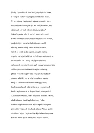 jakoby chyceni do ok lstné sítě, jež polapí všechno -

ti vám pak rozhoří brzy to překrásné lidnaté město.

Ty bys o tohle všechno měl pečovat ve dne i v noci,

vůdce spojenců slavných bys pro sebe prosit měl, aby

válčili dál, a ty moh odčinit důtklivou výtku."

Takto Sarpédón mluvil, tou řečí ho do srdce ranil.

Hektór hned ze svého vozu i se zbrojí seskočil na zem,

ostrými oštěpy mával a všude táborem chodil,

všechny pobízel k boji a nítil strašlivou vřavu.

Trójští se obrátí zpět a naproti Achájům stanou.

Argejští v těsných řadách je vyčkali, necouvli strachem.

Jako as unáší vítr i plevy, když provívá rolník

na humnech posvátných zrní, a při prudce vanoucím větru

obilí od plev dělí ctná Démétér s plavými vlasy,

přitom pod vrstvou plev mlat celý se bělá, tak tehdy

odshora achájský voj se bělal popraškem prachu,

který až k šedému nebi se rozvířil kopyty koní;

když se zas chystali utkat a vůz se za vozem vracel.

Prudce a přímo na ně se Trójané hnali; vtom prudký

Arés rozestřel temno, vždyť Trójanům pomáhal v bitvě,

všude táborem chodil a plnil rozkazy Foiba,

boha se zlatým mečem, neb Apollón právě ho vybíd

probudit v Trójanech sílu, když Athénu Palladu spatřil

odcházet z boje - vždyť ta vždy skýtala Danaům pomoc.

Sám zas Ainea poslal z té bohaté svatyně Foibos,
 