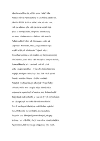 jakmile zmužilou sílu vlil do prsou vladaři lidu.

Aineiás mířil k svým druhům. Ti všichni se zaradovali,

jakmile zhlédli, že živ a zdráv k nim přichází zase,

i jak má udatnou sílu, však na nic se neptali: jiná

práce to nepřipouštěla, již vyvolal Stříbrnoluký

s Areem, záhubou mužů, a Svárem zuřícím stále.

Acháje vybízel k boji rek Diomédés a s ním též

Odysseus, Aianti oba, však Achájci sami se nijak

nelekli trójských sil ni útoku Trójanů, nýbrž

čekali bez hnutí na ně jak mračno, jež Kronovec mocný

v bezvětří na jedno místo kdes nakupil na strmých horách,

dokavad Boreův běs i ostatních zuřících větrů

uléhá v naprostém klidu - ty na nebi ztemnělá mračna

rozptýlí prudkým váním, když dují. Tak čekali pevně

Danajci na trójský útok a z bojiště neutíkali.

Náčelník procházel davem a horlivě vybízel Řeky:

?Přátelé,   buďte přec chlapi a mějte udatné srdce,

vzájemně v urputné seči ať druh se před druhem hanbí!

Takto když muži se hanbí, je více pak živých než mrtvých;

ale když prchají, nevzniká sláva ni zmužilá síla."

Pravil, hned vymrštil oštěp a zasáhl hrdinu v přední

řadě, Déikoónta; byl chrabrého Aineia druhem,

Pergasův syn; lid trójský je uctíval stejně jak syny

královy - byl vždy hbitý, když bojoval ve předních řadách.

Agamemnón, král mocný, jej oštěpem do štítu zasáh.
 