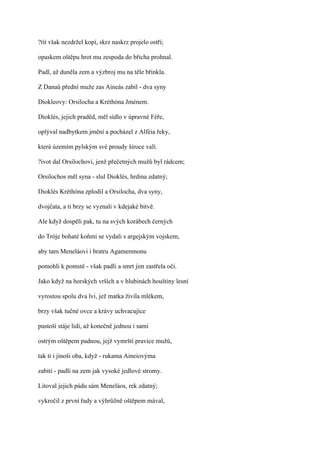 ?tít však nezdržel kopí, skrz naskrz projelo ostří;

opaskem oštěpu hrot mu zespoda do břicha prohnal.

Padl, až duněla zem a výzbroj mu na těle břinkla.

Z Danaů přední muže zas Aineás zabil - dva syny

Diokleovy: Orsilocha a Kréthóna Jménem.

Dioklés, jejich praděd, měl sídlo v úpravné Féře,

oplýval nadbytkem jmění a pocházel z Alféia řeky,

která územím pylským své proudy široce valí.

?ivot dal Orsilochovi, jenž přečetných mužů byl rádcem;

Orsilochos měl syna - slul Dioklés, hrdina zdatný;

Dioklés Kréthóna zplodil a Orsilocha, dva syny,

dvojčata, a ti brzy se vyznali v kdejaké bitvě.

Ale když dospěli pak, tu na svých korábech černých

do Tróje bohaté koňmi se vydali s argejským vojskem,

aby tam Meneláovi i bratru Agamemnonu

pomohli k pomstě - však padli a smrt jim zastřela oči.

Jako když na horských vrších a v hlubinách houštiny lesní

vyrostou spolu dva lvi, jež matka živila mlékem,

brzy však tučné ovce a krávy uchvacujíce

pustoší stáje lidí, až konečně jednou i sami

ostrým oštěpem padnou, jejž vymrští pravice mužů,

tak ti i jinoši oba, když - rukama Aineiovýma

zabiti - padli na zem jak vysoké jedlové stromy.

Litoval jejich pádu sám Meneláos, rek zdatný;

vykročil z první řady a výhrůžně oštěpem mával,
 