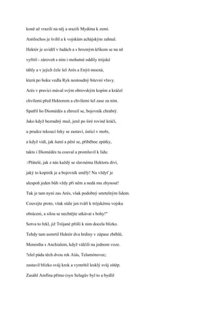koně až vrazili na něj a srazili Mydóna k zemi.

Antilochos je švihl a k vojskům achájským zahnal.

Hektór je uviděl v řadách a s hrozným křikem se na ně

vyřítil - zároveň s ním i mohutné oddíly trójské

táhly a v jejich čele šel Arés a Enýó mocná,

která po boku vedla Ryk nestoudný bitevní vřavy.

Arés v pravici mával svým obrovským kopím a kráčel

chvílemi před Hektorem a chvílemi šel zase za ním.

Spatřil ho Diomédés a zhrozil se, bojovník chrabrý.

Jako když bezradný muž, jenž po širé rovině kráčí,

u prudce tekoucí řeky se zastaví, ústící v moře,

a když vidí, jak šumí a pění se, přiběhne zpátky,

takto i Diomédés tu couval a promluvil k lidu:

?Přátelé,   jak z nás každý se slavnému Hektoru diví,

jaký to kopiník je a bojovník smělý! Nu vždyť je

alespoň jeden bůh vždy při něm a nedá mu zhynout!

Tak je tam nyní zas Arés, však podobný smrtelným lidem.

Couvejte proto, však stále jen tváří k trójskému vojsku

obrácení, a silou se nechtějte utkávat s bohy!"

Sotva to řekl, již Trójané přišli k nim docela blízko.

Tehdy tam usmrtil Hektór dva hrdiny v zápase zběhlé,

Menestha s Anchialem, když válčili na jednom voze.

?elel pádu těch dvou rek Aiás, Telamónovec;

zastavil blízko svůj krok a vymrštil lesklý svůj oštěp.

Zasáhl Amfína přímo (syn Selagův byl to a bydlil
 