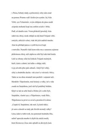 v Paisu, bohatý stády a polnostmi); toho sám osud

na pomoc Priamu vedl i královým synům. Jej Aiás

Větší, syn Telamónův, svým oštěpem do pásu zasáh

zespodu mohutné kopí mu ostřím uvázlo v břiše.

Padl, až duněla zem. Vtom přiskočil proslulý Aiás

odnít mu zbroj; mrak oštěpů na něj hned Trójané vrhli,

ostrých, zářících velmi, však štít jich zadržel mnoho.

Aiás ho přišlápl patou a vytrhl kovové kopí

z mrtvého. Nemohl však krom toho mu z ramenou sejmout

překrásnou zbroj, neb záplavou střel byl odevšad tísněn.

Lekl se obrany silné kol dokola Trójanů mužných,

kteří, četní a zdatní, kol něho s oštěpy stáli;

ti jej od sebe přec pak zahnali, i když byl velký,

silný a chrabrého ducha - rek couvl a vrávoral z bitvy.

Takto se na obou stranách tam pachtili v urputné seči.

Héraklův Tlépolemón, muž krásný a velký, šel z vůle

osudu na Sarpédona, jenž rek byl podobný bohům.

Když se tak na sebe hnali a blízko již u sebe byli,

Sarpédón, vlastní syn, a Tlépolemos, vnuk Diův,

Tlépolemos tu první se ozval a promluvil k němu:

,,Copak tě, Sarpédone, tak nutí, Lyčanů rádce,

jít sem a choulit se tady jak člověk neznalý války?

Lžou, kdož o tobě tvrdí, žes potomek bouřného Dia,

neboť opravdu mnoho ti chybí do oněch mužů,

které Kronovec Zeus sám zplodil za dávných časů.
 