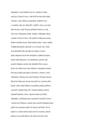 Sarpédón, rovný bohům, byl živ a druhové statní

nesli jej z bitevní vřavy, však tížil ho obrovský oštěp

vlečený s ním; nikdo to nepostřeh, nepřišel na to

ve spěchu, aby mu oštěp dřív vytáhli z rány a on moh

dále jít sám, vždyť boj jim překážel starat se o něj.

Tam zase TIépoIema shluk Achájů v důkladné zbroji

vynášel z bitevní vřavy. Jak spatřil to Odysseus jasný,

hrdina odvážné mysli, hned milené srdce v něm vzplálo.

Vzápětí přemýšlet začal jak ve své mysli, tak v duši,

syna hlučného Dia zda dále má stíhat, či má-li

spíše odejmout život tím četnějším vojákům Iyckým.

Osud však Odysseovi, ač chrabrému, neurčil, aby

usmrtil oštěpem ostrým tak zdatného Diova syna;

proto mu obrátí mysl ctná Athéna k zástupům Iyckým.

Koiranos tehdy tam padl a Chromios, Alestór s nimi,

Alkandros, Helenos též, pak Noémón, Prytanis zhynul.

Býval by Odysseus slavný tam ještě víc Lyčanů zabil,

bystře však veliký Hektór to postřehl, jiskřící přilbou;

vykročil z přední řady rek v brnění lesklém a hrůzu

naháněl Danaům všem. I pocítil radost syn Diův,

Sarpédón, z příchodu reka a promluvil truchlivá slova:

?Jenom   mě, Hektore, nenech zde za kořist Danaům ležet,

nýbrž mi na pomoc pojď! Ať potom mě třeba i život

opustí ve vašem městě, když není mi souzeno, abych

jednou se navrátil domů a do milé otcovské země
 