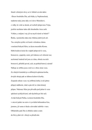 ihned vzletnými slovy se k Athéně ozvala takto:

?Dcero   bouřného Dia, ach běda, ty Nepřemožená,

nadarmo tedy jsme daly své slovo Meneláovi,

z války že vrátí se domů, až rozboří přepevnou Tróju,

jestliže necháme takto dál zhoubného Area zuřit.

Vzhůru, a mějme i my již na mysli rázně se bránit!"

Řekla, i poslechla ráda ctná Athéna jiskřivých očí.

?la a strojila rychle své koně s čelenkou zlatou

vznešená bohyně Héra, ta dcera mocného Krona.

Hébé kruhová kola šla vzápětí připevnit k vozu,

bronzová, s paprsky osmi, jež tisknou se k železné ose;

nezlomné loukotě kol jsou ze zlata, obruče na nich

bronzové, přilehlé pevně, ach, na pohled hotový zázrak!

Náboje ze stříbra jsou a točí se z obou stran vozu.

Ze zlatých řeménků je a stříbrných spletena korba,

dvojité okraje pak se táhnou kolem té korby.

Zespodu tohoto vozu voj stříbrná čněla, k níž jařmo

připojí nádherné, zlaté a pás též ze zlata krásný

připne. Nakonec Héra jen přivedla pod jařmo k vozu

spřežení rychlých koní, neb dychtila po líté seči.

Avšak bohyně Pallas, ta dcera bouřného Dia,

v otcově paláci na zem si vysvlekla hebounkou řízu,

jemnou, již sama si tkala a dovedně zdobila v ruce.

Oblačného pak Dia si oblekla sukni a nato

do bitvy plné slz i zbrojí se přiodívala:
 
