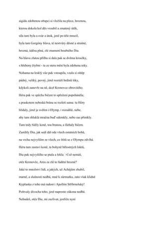 aigidu zdobenou střapci si vložila na plece, hroznou,

kterou dokola kol děs vroubil a zmatený útěk,

síla tam byla a svár a útok, jenž po těle mrazil,

byla tam Gorgóny hlava, té nestvůry děsné a strašné,

hrozná, úděsu plná, zlé znamení bouřného Dia.

Na hlavu zlatou přilbu si dala pak se dvěma kroužky,

s hřebeny čtyřmi - ta ze stera měst byla zdobena reky.

Nohama na lesklý vůz pak vstoupila, vzala si oštěp

pádný, veliký, pevný, jímž rozráží hrdinů šiky,

kdykoli zanevře na ně, dceř Kronovce obrovitého.

Héra pak ve spěchu bičem to spřežení popoháněla;

s praskotem nebeská brána se rozletí sama: tu Hóry

hlídaly, jimž je svěřen i Olymp, i rozsáhlé, nebe,

aby tam shluklá mračna buď odemkly, nebo zas přimkly.

Tam tedy řídily koně, tou branou, a šlehaly bičem.

Zastihly Dia, jak sedí dál ode všech ostatních bohů,

na vrchu nejvyšším ze všech, co štítů se z Olympu zdvíhá.

Héra tam zastaví koně, ta bohyně bělostných loktů,

Dia pak nejvyššího se ptala a řekla: ?Což nemáš,

otče Kronovče, Areu za zlé to řádění hrozné?

Jaké to množství lidí, a jakých, už Achájům zhubil,

marně, a slušnosti nedbá, mně k zármutku, zato však klidně

Kypřanka z toho má radost i Apollón Stříbrnoluký!

Poštvaly divocha toho, jenž naprosto zákona nedbá.

Nebudeš, otče Die, mi zazlívat, jestliže nyní
 