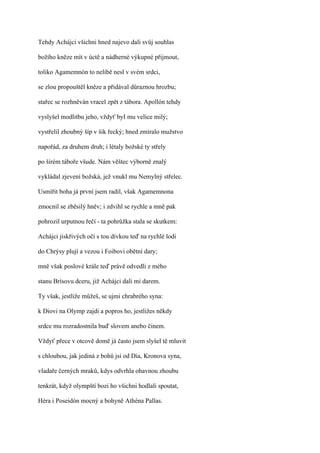 Tehdy Achájci všichni hned najevo dali svůj souhlas

božího kněze mít v úctě a nádherné výkupné přijmout,

toliko Agamemnón to nelibě nesl v svém srdci,

se zlou propouštěl kněze a přidával důraznou hrozbu;

stařec se rozhněván vracel zpět z tábora. Apollón tehdy

vyslyšel modlitbu jeho, vždyť byI mu velice milý;

vystřelil zhoubný šíp v šik řecký; hned zmíralo mužstvo

napořád, za druhem druh; i létaly božské ty střely

po širém táboře všude. Nám věštec výborně znalý

vykládal zjevení božská, jež vnukl mu Nemylný střelec.

Usmířit boha já první jsem radil, však Agamemnona

zmocnil se zběsilý hněv; i zdvihl se rychle a mně pak

pohrozil urputnou řečí - ta pohrůžka stala se skutkem:

Achájci jiskřivých očí s tou dívkou teď na rychlé lodi

do Chrýsy plují a vezou i Foibovi obětní dary;

mně však poslové krále teď právě odvedli z mého

stanu Brísovu dceru, již Achájci dali mi darem.

Ty však, jestliže můžeš, se ujmi chrabrého syna:

k Diovi na Olymp zajdi a popros ho, jestližes někdy

srdce mu rozradostnila buď slovem anebo činem.

Vždyť přece v otcově domě já často jsem slyšel tě mluvit

s chloubou, jak jediná z bohů jsi od Dia, Kronova syna,

vladaře černých mraků, kdys odvrhla ohavnou zhoubu

tenkrát, když olympští bozi ho všichni hodlali spoutat,

Héra i Poseidón mocný a bohyně Athéna Pallas.
 