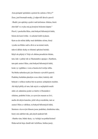 Area potupně spráskám a potom ho zaženu z bitvy?"

Zeus, jenž hromadí mraky, jí odpověď dával a pravil:

?Budiž,   jen spěchej a poštvi naň kořistnou Athénu, která

obzvlášť ve zvyku má jej krutými bolestmi deptat."

Pravil, i poslechla Héra, ctná bohyně bělostných loktů,

bičem do koní švihla - ti ochotně letěli tryskem.

Kam as do mlžné dálky muž dohlédne očima, který

vysoko na hlídce sedí a dívá se na temné moře,

takové dělalo skoky to řehotné spřežení božské.

Když ale přijely k Tróji a k oběma proudícím řekám,

tam, kde v jediný tok se Skamandros spojuje s Xanthem,

tam pak zastaví Héra, ctná bohyně bělostných loktů,

koně, ty vypřáhne z vozu a hustou kol rozlije mlhu.

Na břehu nebeskou píci jim Simoeis vytvořil k pastvě.

Podobny holubům plachým svou chůzí, kráčely obě

bohyně s velikou touhou být na pomoc achájským mužům.

Ale když přišly až tam, kde nejvíc a nejlepších mužů

stálo a k zdatnému jezdci se tlačili, k Diomédovi

silnému, podobní Ivům, co syrovým masem se živí,

anebo divokým kancům, jichž síla je nezdolná, tam se

zastaví Héra a vzkřikne, ta bohyně bělostných loktů,

Stentoru s kovovým hlasem jsouc podobná, chrabrému reku,

který zná zakřičet tak, jak jiných padesát lidí:

?Hanba    vám, bídné skety, vy Achájci na pohled krásní!

Dokavad do boje chodil náš Achilleus, hrdina jasný,
 