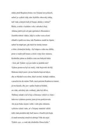 nikdy před Skajskou bránu ven Trójané nevycházeli,

neboť je vyděsil vždy sám Achillův obrovský oštěp,

teď však u dutých lodí již bojují, daleko z města!"

Řekla, a nítila v každém i sílu i odvahu k boji.

Athéna jiskřivých očí pak spěchala k Diomédovi.

Zastihla tohoto vládce, když u svého vozu a koní

chladil si palčivou ránu, kde Pandaros zasáh ho šípem,

neboť ho trápil pot, jak tlačil ho široký řemen

u štítu s krásnými kruhy - byl trápen a ruka mu slábla;

proto si nadzvedl řemen a stíral z rány krev temnou.

Koňského jařma se dotkla a toto mu bohyně řekla:

?Ach,   jak Týdeův syn jen málo se podobá otci!

Týdeus postavou byl sic malý, však bojovník skvělý.

Dokonce když jsem i já mu bránila bojovat kdysi,

aby se blýskal svou silou, když zavítal, Achájů vzdálen,

s poselstvím do města Théb, mezi početné Kadmovce tamní,

já mu kázala, aby jen v paláci hodoval klidně,

on však, odvážný rek a srdnatý, jako byI dříve,

Thébany mladé zval k boji a lehounce vítězil ve všem -

takovou vydatnou pomoc jsem já mu poskytovala.

Ale já po boku stojím i tobě, i tebe přec ehráním,

vybízím vážně i tebe, ať s Trójany statečně válčíš:

tobě však pronikla údy buď únava z bouřlivých bojů,

či snad nemužný strach tě zdržuje? Pak ale nejsi

Týdeův syn - a vnuk tak chrabrého Oinea krále."
 