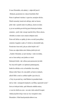 Jí zase Diomédés, rek udatný, v odpověď pravil:

?Bohyně,   poznávám tě, ó dcero bouřného Dia!

Proto ti upřímně všechno i vypovím, neztajím slůvko.

Nikoli nemužný strach mě zdržuje, také ne lenost,

ještě však v paměti mám tvé příkazy, kterés mi dala:

ty jsi mi nechtěla povolit boj proti blaženým bohům

ostatním - jestli však vstoupí snad do bitvy Diova dcera,

Afrodíté, tu mám svým ostrým oštěpem ranit.

Proto teď držím se zpátky já sám a rovněž jsem příkaz

ostatním Argejům vydal, ať všichni se shromáždí tady.

Poznávám Area totiž, jak po celém bojišti velí."

Tomu zas odpovídala ctná Athéna jiskřivých očí:

,,Týdeův Dioméde, ty nad všechny v srdci mi drahý,

ani se Area neboj a ani jiného ze všech

blažených bohů - tak velkou jsem pomocnicí já tobě.

Na Area řiď nejdřív své spřežení jednokopytné,

bodni ho zblízka a nic se bouřného Area neboj,

šílence toho! Kam vítr, tam plášť, je hotový zloduch,

ačkoli Héře a mně se zaříkal nejdřív (jen slovy!),

s Tróy že povede boj, však Řekům že pomáhat bude -

teď je však v zástupech trójských a na Řeky zapomněl zcela."

Sotva to bohyně řekla, zpět Sthenela odtáhla rukou,

z vozu ho tlačila na zem - ten sám však seskočil kvapně.

Athéna dychtivá boje vtom na vůz vstoupila k reku

Diomédovi. Silně hned praskala dubová osa
 