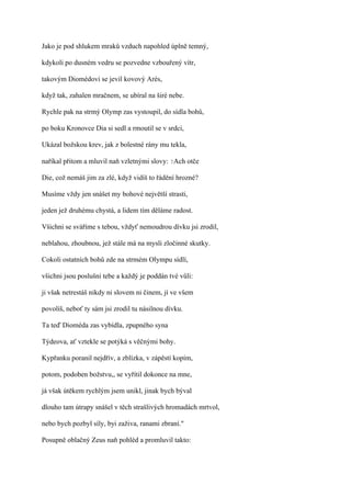 Jako je pod shlukem mraků vzduch napohled úplně temný,

kdykoli po dusném vedru se pozvedne vzbouřený vítr,

takovým Diomédovi se jevil kovový Arés,

když tak, zahalen mračnem, se ubíral na širé nebe.

Rychle pak na strmý Olymp zas vystoupil, do sídla bohů,

po boku Kronovce Dia si sedl a rmoutil se v srdci,

Ukázal božskou krev, jak z bolestné rány mu tekla,

naříkal přitom a mluvil naň vzletnými slovy: ?Ach otče

Die, což nemáš jim za zlé, když vidíš to řádění hrozné?

Musíme vždy jen snášet my bohové největší strasti,

jeden jež druhému chystá, a lidem tím děláme radost.

Všichni se sváříme s tebou, vždyť nemoudrou dívku jsi zrodil,

neblahou, zhoubnou, jež stále má na mysli zločinné skutky.

Cokoli ostatních bohů zde na strmém Olympu sídlí,

všichni jsou poslušni tebe a každý je poddán tvé vůli:

ji však netrestáš nikdy ni slovem ni činem, jí ve všem

povolíš, neboť ty sám jsi zrodil tu násilnou dívku.

Ta teď Dioméda zas vybídla, zpupného syna

Týdeova, ať vztekle se potýká s věčnými bohy.

Kypřanku poranil nejdřív, a zblízka, v zápěstí kopím,

potom, podoben božstvu,, se vyřítil dokonce na mne,

já však útěkem rychlým jsem unikl, jinak bych býval

dlouho tam útrapy snášel v těch strašlivých hromadách mrtvol,

nebo bych pozbyl síly, byi zaživa, ranami zbraní."

Posupně oblačný Zeus naň pohléd a promluvil takto:
 