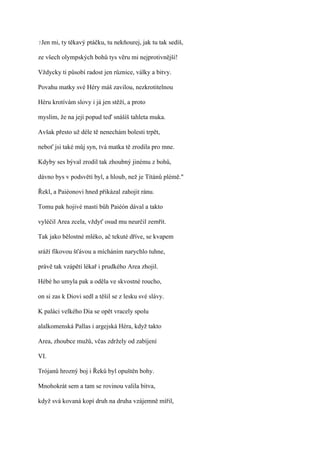 ?Jen   mi, ty těkavý ptáčku, tu nekňourej, jak tu tak sedíš,

ze všech olympských bohů tys věru mi nejprotivnější!

Vždycky ti působí radost jen různice, války a bitvy.

Povahu matky své Héry máš zavilou, nezkrotitelnou

Héru krotívám slovy i já jen stěží, a proto

myslím, že na její popud teď snášíš tahleta muka.

Avšak přesto už déle tě nenechám bolesti trpět,

neboť jsi také můj syn, tvá matka tě zrodila pro mne.

Kdyby ses býval zrodil tak zhoubný jinému z bohů,

dávno bys v podsvětí byl, a hloub, než je Títánů plémě."

Řekl, a Paiéonovi hned přikázal zahojit ránu.

Tomu pak hojivé masti bůh Paiéón dával a takto

vyléčil Area zcela, vždyť osud mu neurčil zemřít.

Tak jako bělostné mléko, ač tekuté dříve, se kvapem

sráží fíkovou šťávou a mícháním narychlo tuhne,

právě tak vzápětí lékař i prudkého Area zhojil.

Hébé ho umyla pak a oděla ve skvostné roucho,

on si zas k Diovi sedl a těšil se z lesku své slávy.

K paláci velkého Dia se opět vracely spolu

alalkomenská Pallas i argejská Héra, když takto

Area, zhoubce mužů, včas zdržely od zabíjení

VI.

Trójanů hrozný boj i Řeků byl opuštěn bohy.

Mnohokrát sem a tam se rovinou valila bitva,

když svá kovaná kopí druh na druha vzájemně mířil,
 