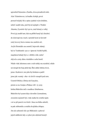 uprostřed Simoenta a Xanthu, dvou proudících toků.

Aiás Telamónovec, ta hradba Achájů, první

prorazil trójský šik a spásu zjednal svým druhům,

neboť zasáhl reka, jenž býval nejlepší z Thráků:

Akamás, Eyssórův byl syn to, muž krásný a velký.

První jej zasáhl tam, kde na přilbě hustý byl chochol;

do čela kopí mu vrazil, i pronikl kostí až dovnitř

ostrý kovový hrot a temno mu zastřelo oči.

Axýla Diomédés zas usmrtil, bojovník zdatný;

byl to Teuthrantův syn a v úpravné Arisbě bydlil,

majetkem bohatý byl a v oblibě u lidí, neboť

obýval u cesty dům a každého u sebe hostil.

Nikdo však žalostnou smrt z nich tehdy mu nezdržel, nikdo

nevstoupil do boje před něj; Řek odňal oběma život,

jemu i Kalésiovi; ten jeho byl druhem a patřil

jemu jak vozataj - oba v té chvíli vstoupili pod zem.

Usmrtil Ofeltia a Drésa rek Euryalos,

potom se na Aisépa a Pédasa vrhl - ty syny

hrdina Búkolión měl s rusalkou Abarbareou.

Búkolión byl synem kdys slavného Láomedonta,

zrozením nejstarší byl, však matka ho zrodila tajně;

s ní se při pastvě ovcí král v lásce na lůžku sdružil,

ta pak otěhotněla a zrodila dvojčátka chlapce.

Jim ale ochromil sílu syn Mékisteův a přerval

jejich nádherné údy a z plecí jim odnímal krunýř.
 
