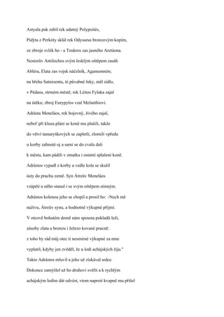Astyala pak zabil rek udatný Polypoités,

Pídýta z Perkóty sklál rek Odysseus bronzovým kopím,

ze zbroje svlék ho - a Teukros zas jasného Aretáona.

Nestorův Antilochos svým lesklým oštěpem zasáh

Abléra, Elata zas vojsk náčelník, Agamemnón;

na břehu Satnioentu, té půvabné řeky, měl sídlo,

v Pédasu, strmém městě; rek Léitos Fylaka zajal

na útěku; zbroj Eurypylos vzal Melanthiovi.

Adrásta Meneláos, rek bojovný, živého zajal,

neboť při klusu plání se koně mu plašili, takže

do větví tamaryškových se zapletli, zlomili vpředu

u korby zahnuté oj a sami se do cvalu dali

k městu, kam pádili v zmatku i ostatní splašení koně.

Adrástos vypadl z korby a vedle kola se skulil

ústy do prachu země. Syn Átreův Meneláos

vzápětí u něho stanul i se svým oštěpem stinným.

Adrástos kolenou jeho se chopil a prosil ho: ?Nech mě

naživu, Átreův synu, a hodnotné výkupné přijmi.

V otcově bohatém domě nám spousta pokladů leží,

zásoby zlata a bronzu i železo kované pracně:

z toho by rád můj otec ti nesmírné výkupné za mne

vyplatil, kdyby jen zvěděl, že u lodí achájských žiju."

Takto Adrástos mluvil a jeho už získával srdce.

Dokonce zamýšlel už ho druhovi svěřit a k rychlým

achájským lodím dát odvést, vtom naproti kvapně mu přišel
 