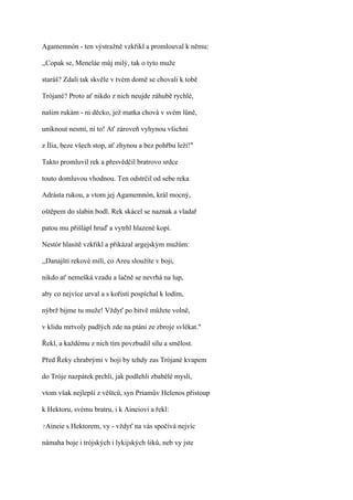 Agamemnón - ten výstražně vzkřikl a promlouval k němu:

,,Copak se, Meneláe můj milý, tak o tyto muže

staráš? Zdali tak skvěle v tvém domě se chovali k tobě

Trójané? Proto ať nikdo z nich neujde záhubě rychlé,

našim rukám - ni děcko, jež matka chová v svém lůně,

uniknout nesmí, ni to! Ať zároveň vyhynou všichni

z Ília, beze všech stop, ať zhynou a bez pohřbu leží!"

Takto promluvil rek a přesvědčil bratrovo srdce

touto domluvou vhodnou. Ten odstrčil od sebe reka

Adrásta rukou, a vtom jej Agamemnón, král mocný,

oštěpem do slabin bodl. Rek skácel se naznak a vladař

patou mu přišlápl hruď a vytrhl hlazené kopí.

Nestór hlasitě vzkřikl a přikázal argejským mužům:

,,Danajští rekové milí, co Areu sloužíte v boji,

nikdo ať nemešká vzadu a lačně se nevrhá na lup,

aby co nejvíce urval a s kořistí pospíchal k lodím,

nýbrž bijme tu muže! Vždyť po bitvě můžete volně,

v klidu mrtvoly padlých zde na ptáni ze zbroje svlékat."

Řekl, a každému z nich tím povzbudil sílu a smělost.

Před Řeky chrabrými v boji by tehdy zas Trójané kvapem

do Tróje nazpátek prchli, jak podlehli zbabělé mysli,

vtom však nejlepší z věštců, syn Priamův Helenos přistoup

k Hektoru, svému bratru, i k Aineiovi a řekl:

?Aineie   s Hektorem, vy - vždyť na vás spočívá nejvíc

námaha boje i trójských i lykijských šiků, neb vy jste
 
