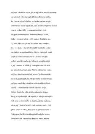 nejlepší v každém směru, jak v boji, tak v poradě mužstva-,

zarazte tady již ústup a před bránou Trójany zdržte,

ke všem se obraťte řadám, než utíkat začnou a opět

vrhnou se v náruč svých žen, však k radosti nepřátel našich.

Ale až veškeré šiky vy dva zas vznítíte k boji,

my pak zůstanem zde a budeme s Danajci válčit,

třeba i trýzněni velmi, vždyť nutnost doléhá na nás.

Ty však, Hektore, jdi teď do města, abys tam řekl

toto své matce i mé: ať shromáždí manželky knížat

ve chrámě na vyšehradě ctné Athény jiskrných zraků,

dveře svatého domu ať otevře klíčem a tam pak

položí největší roucho, jež zdá se jí nejnádhernější

v její komnatě ze všech, jí samé pak nade vše milé,

do klína bohyně naší, ctné Athény s krásnými vlasy,

ať jí též do chrámu slíbí dát za oběť jalůvek dvanáct

tučných, neznalých jha, zda potom by na milost vzala

město a manželky trójské i s našimi malými dětmi,

zda by i Dioméda teď vzdálila od svaté Tróje,

lítého, chrabrého reka, a útěku zdatného strůjce,

který je nejudatnější, jak myslím, v achájském vojsku.

Tak jsme se nebáli dřív ni Achilla, záštity mužstva,

ač se prý z bohyně zrodil; však tenhleten zuří a řádí

příliš a není tu nikdo, kdo silou by jemu se rovnal."

Takto pravil a Hektór rád poslechl rodného bratra.

Ihned seskočil z vozu i se zbrojí na zem a přitom
 
