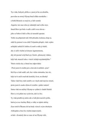 Tys však, bohyně, přišla a z pout jsi ho osvobodila,

pozvalas na strmý Olymp hned siláka storukého ?

u bohů Briareós se nazývá, u lidí vesměs

Aigaión; ten zase silou je zdatnější nad svého otce;

ihned Diovi po bok si sedl a zářil svou slávou -

jeho se bohové lekli a Dia už nemohli spoutat.

Tohle mu připomeň teď, blíž přisedni, kolenou chop se,

zdali by pomocí svou chtěl Trójanům přispět, však vojsko

achájské zatlačil k lodím a k moři a stále je hubil,

aby si užili všichni až dosyta Agamemnona,

aby též poznal svůj blud syn Átreův, přemocný vládce,

když tak zneuctil reka z všech Achájů nejzdatnějšího."

Thetis ronila slzy a ihned mu odpovídala:

?Proč   jsem tě zrodila jen a chovala k neštěstí, synu?

Kéž bys u lodí seděl, ach, bez všeho zármutku, bez slz,

když už ti určil osud tak kratičký život, ne dlouhý!

Takto však brzy máš zemřít a ze všech máš nejvíce strastí,

proto jsem k osudu zlému tě zrodila v paláci našem!

Sama však na sněžný Olymp se vydám k vladaři blesků

Diovi a tvé přání mu vyslovím, dá-li si říci.

Ty však prodlévej zatím zde u lodí plovoucích rychle,

hněvej se na všechny Řeky a války se úplně zdržuj.

Zeus totiž k Ókeanu šel na hody včera k svým zbožným

Aithiopům a bozi ho všichni doprovázeli;

avšak v dvanáctý den se zase už na Olymp vrátí,
 