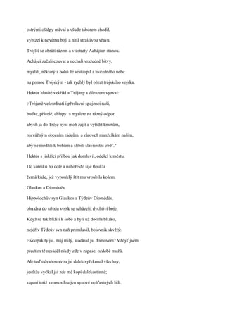 ostrými oštěpy mával a všude táborem chodil,

vybízel k novému boji a nítil strašlivou vřavu.

Trójští se obrátí rázem a v ústrety Achájům stanou.

Achájci začali couvat a nechali vražedné bitvy,

myslili, některý z bohů že sestoupil z hvězdného nebe

na pomoc Trójským - tak rychlý byl obrat trójského vojska.

Hektór hlasitě vzkřikl a Trójany s důrazem vyzval:

?Trójané   velesrdnatí i přeslavní spojenci naši,

buďte, přátelé, chlapy, a myslete na rázný odpor,

abych já do Tróje nyní moh zajít a vyřídit kmetům,

rozvážným obecním rádcům, a zároveň manželkám našim,

aby se modlili k bohům a slíbili slavnostní oběť."

Hektór s jiskřící přilbou jak domluvil, odešel k městu.

Do kotníků ho dole a nahoře do šíje tloukla

černá kůže, jež vypouklý štít mu vroubila kolem.

Glaukos a Diomédés

Hippolochův syn Glaukos a Týdeův Diomédés,

oba dva do středu vojsk se scházeli, dychtiví boje.

Když se tak blížili k sobě a byli už docela blízko,

nejdřív Týdeův syn naň promluvil, bojovník skvělý:

?Kdopak    ty jsi, můj milý, a odkud jsi domovem? Vždyť jsem

předtím tě neviděl nikdy zde v zápase, ozdobě mužů.

Ale teď odvahou svou jsi daleko překonal všechny,

jestliže vyčkal jsi zde mé kopí dalekostinné;

zápasí totiž s mou silou jen synové nešťastných lidí.
 