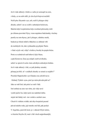 Jsi-li však některý z bohů a z nebe jsi sestoupil na zem,

s bohy, co na nebi sídlí, já věru bych bojovat nechtěl.

Nežil přec Dryantův syn, ach, nežil Lykúrgos silný

dlouho, neboť i on se svářil s nebeským božstvem,

Bakchu když rozjařenému kdys rozehnal pěstounky milé

po chlumu posvátné Nýsy; vtom najednou bakchantky všechny

pustily na zem thyrsy, jak Lykúrgos, záhubce mužů,

bodcem je šíleně mlátil a Bakchos se zděšeně vrhl

do mořských vln, kde vylekaného jej přijala Thetis

v lůně svých vod, vždyť z královy hrozby ho pojala hrůza.

Proto se rozhněvali naň bohové žijící blaze,

a pak Kronovec Zeus jej oslepil; nežil už dlouho,

neboť se zprotivil zcela všem odvěkým nebeským bohům.

Jsi-li však některý z lidí, co jedí plodiny zemské,

přistup jen blíž. ať v osidlech zhouby se octneš co nejdřív!"

Proslulý Hippolochův syn Glaukos mu odvětil na to:

?Srdnatý   Týdeův synu, proč po mém původu ptáš se?

Jako se rodí listí, tak právě se rodí i lidé:

listí setřásá na zem van větru, ale vždy nové

vyráží pučící les, když jarní zas nadchází doba;

stejně tak lidský rod - ten vzniká a zachází zase.

Chceš-li i tohleto zvědět, tak abys bezpečně poznal

původ našeho rodu, jejž mnoho zná lidí, pak poslyš:

V Argolsku, pastvišti koní, je v zákoutí Efyré město,

ve kterém Sísyfos žil, muž z lidí všech nejprohnanější,
 