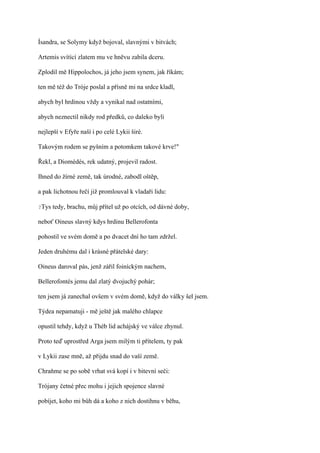 Ísandra, se Solymy když bojoval, slavnými v bitvách;

Artemis svítící zlatem mu ve hněvu zabila dceru.

Zplodil mě Hippolochos, já jeho jsem synem, jak říkám;

ten mě též do Tróje poslal a přísně mi na srdce kladl,

abych byl hrdinou vždy a vynikal nad ostatními,

abych neznectil nikdy rod předků, co daleko byli

nejlepší v Efyře naší i po celé Lykii širé.

Takovým rodem se pyšním a potomkem takové krve!"

Řekl, a Diomédés, rek udatný, projevil radost.

Ihned do žírné země, tak úrodné, zabodl oštěp,

a pak lichotnou řečí již promlouval k vladaři lidu:

?Tys   tedy, brachu, můj přítel už po otcích, od dávné doby,

neboť Oineus slavný kdys hrdinu Bellerofonta

pohostil ve svém domě a po dvacet dní ho tam zdržel.

Jeden druhému dal i krásné přátelské dary:

Oineus daroval pás, jenž zářil foiníckým nachem,

Bellerofontés jemu dal zlatý dvojuchý pohár;

ten jsem já zanechal ovšem v svém domě, když do války šel jsem.

Týdea nepamatuji - mě ještě jak malého chlapce

opustil tehdy, když u Théb lid achájský ve válce zhynul.

Proto teď uprostřed Arga jsem milým ti přítelem, ty pak

v Lykii zase mně, až přijdu snad do vaší země.

Chraňme se po sobě vrhat svá kopí i v bitevní seči:

Trójany četné přec mohu i jejich spojence slavné

pobíjet, koho mi bůh dá a koho z nich dostihnu v běhu,
 