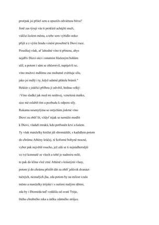 pročpak jsi přišel sem a opustils odvážnou bitvu?

Jistě zas týrají vás ti prokletí achájští muži,

válčící kolem města, a tebe sem vybídlo srdce

přijít a z výšin hradu vznést prosebně k Diovi ruce.

Posečkej však, ať lahodné víno ti přinesu, abys

nejdřív Diovi otci i ostatním blaženým bohům

ulil, a potom i sám se občerstvil, napiješ-li se;

víno mužovi mdlému zas mohutně zvětšuje sílu,

jako jsi mdlý i ty, když udatně přátele bráníš."

Hektór s jiskřící přilbou jí odvětil, hrdina velký:

?Víno   sladké jak med mi nedávej, vznešená matko,

sice mě oslabíš tím a pozbudu k odporu síly.

Rukama neumytýma se ostýchám jiskrné víno

Diovi za oběť lít, vždyť nijak se nemůže modlit

k Diovi, vladaři mraků, kdo potřísněn krví a kalem.

Ty však manželky knížat jdi shromáždit, s kadidlem potom

do chrámu Athény kráčej, té kořistné bohyně mocné,

vyber pak největší roucho, jež zdá se ti nejnádhernější

ve tvé komnatě ze všech a tobě je nadmíru milé,

to pak do klína vlož ctné Athéně s krásnými vlasy,

potom jí do chrámu přislib dát za oběť jalůvek dvanáct

tučných, neznalých jha, zda potom by na milost vzala

město a manželky trójské i s našimi malými dětmi,

zda by i Dioméda teď vzdálila od svaté Tróje,

lítého chrabrého reka a útěku zdatného strůjce.
 