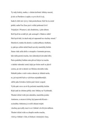Ty tedy kráčej, matko, v chrám kořistné Athény mocné,

já ale za Paridem si zajdu a vyzvu ho k k oji,

bude-li chtít mé výzvy však poslechnout. Kéž ho tu země

pohltí, neboť ho Zeus jen k veliké pohromě živil

Trójským i Priamovi, tak chrabrému, i jeho dětem.

Kéž bych ho uviděl již, jak sestoupil v Hádovo sídlo!

Pak bych řekl, že duch můj už zapomněl na všechny strasti."

Domluvil, matka šla domů a vydala příkazy služkám,

ty pak po celém městě hned sezvaly manželky knížat.

Sama však sešla dolů a vstoupila v komnatu pevnou,

kde měla pestrá roucha, žen sídonských dovedné dílo;

Paris podobný bohům sám přivezl kdysi ta roucha

z daleké sídonské země, když po širém moři se plavil

cestou, po níž si domů vez Helenu slavného rodu.

Hekabé jedno z nich vzala a darem je Athéně nesla,

to, jež největší bylo a výšivkou nejnádhernější;

zářilo jako hvězda a leželo pod všemi vespod.

Vyšla pak ven a za ní šly početné manželky knížat.

Když pak ke chrámu přišly ctné Athény na Vyšehradě,

Theánó sličné tváře jim odemkla, manželka jezdce

Anténora, a otcem té dívky byl panovník Kissés -

za kněžku Athéninu ji zvolili občané trójští.

všechny pozvedly ruce k své Athéně s kvílivým nářkem.

Theánó sličné tváře se chopila onoho roucha,

vloží je Athéně v klín, té bohyni s krásnými vlasy,
 