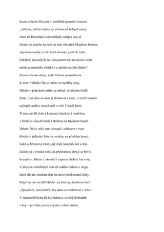 dceru velkého Dia pak v modlitbě poprosí vroucně:

,,Athéno, záštito města, ty všemocná bohyně jasná,

zlom už Diomédovi ten neblahý oštěp a dej, ať

klesne do prachu na tvář on sám zde před Skajskou branou,

abychom mohly ti zde hned dvanáct jalůvek zabít,

lesklých, neznalých jha, zda potom bys na milost vzala

město a manželky trójské i s našimi malými dětmi."

Prosila těmito slovy, však Athéna nesouhlasila.

K dceři velkého Dia co takto se modlily ženy,

Hektór v překrásný palác se ubíral, ve kterém bydlil

Paris. Ten dům on sám si zbudoval s muži, v nichž tenkrát

nejlepší umělce staveb měl v celé Tróadě žírné.

Ti mu stavěli dvůr a komnatu ženskou i mužskou

v blízkosti obydlí krále i Hektora na trójském hradě.

Hektór Diovi milý tam vstoupil s oštěpem v ruce

dlouhým jedenáct loket a na něm, na předním konci,

leskl se bronzový hrot; jejž zlatý kroužek kol svíral.

Zastih jej v ženské síni, jak překrásnou zbrojí se bavil,

krunýřem, štítem a zkoušel i napínat ohebný luk svůj.

V družině služebných žen též seděla Helena z Arga,

která dávala služkám tkát na stavě přeskvostné látky.

Když ho tam uviděl Hektór, tu káral jej hanlivou řečí:

,,Zpozdilče, není dobré, žes takto se rozhněval v srdci!

V zástupech hyne lid kol města a vysokých hradeb

v boji - pro tebe jen tu vzplála v okolí města
 