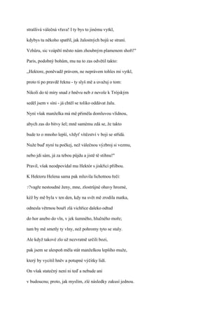 strašlivá válečná vřava! I ty bys to jinému vytkl,

kdybys tu někoho spatřil, jak žalostných bojů se straní.

Vzhůru, sic vzápětí město nám zhoubným plamenem shoří!"

Paris, podobný bohům, mu na to zas odvětil takto:

,,Hektore, poněvadž právem, ne neprávem tohles mi vytkl,

proto ti po pravdě řeknu - ty slyš mě a uvažuj o tom:

Nikoli do té míry snad z hněvu neb z nevole k Trójským

seděl jsem v síni - já chtěl se toliko oddávat žalu.

Nyní však manželka má mě přiměla domluvou vlídnou,

abych zas do bitvy šel; mně samému zdá se, že takto

bude to o mnoho lepší, vždyť vítězství v boji se střídá.

Nuže buď nyní tu počkej, než válečnou výzbroj si vezmu,

nebo jdi sám, já za tebou půjdu a jistě tě stihnu!"

Pravil, však neodpovídal mu Hektór s jiskřící přilbou.

K Hektoru Helena sama pak mluvila lichotnou řečí:

??vagře   nestoudné ženy, mne, zlostrůjné ohavy hrozné,

kéž by mě byla v ten den, kdy na svět mě zrodila matka,

odnesla větrnou bouří zlá vichřice daleko odtud

do hor anebo do vln, v jek šumného, hlučného moře;

tam by mě smetly ty vlny, než pohromy tyto se staly.

Ale když takové zlo už nezvratně určili bozi,

pak jsem se alespoň měla stát manželkou lepšího muže,

který by vycítil hněv a potupné výčitky lidí.

On však statečný není ni teď a nebude ani

v budoucnu; proto, jak myslím, zlé následky zakusí jednou.
 