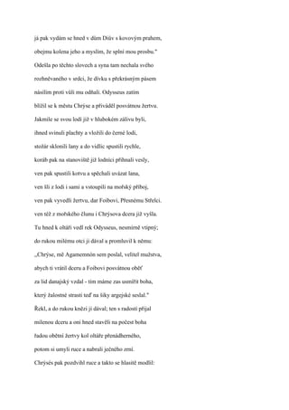 já pak vydám se hned v dům Diův s kovovým prahem,

obejmu kolena jeho a myslím, že splní mou prosbu."

Odešla po těchto slovech a syna tam nechala svého

rozhněvaného v srdci, že dívku s překrásným pásem

násilím proti vůli mu odňali. Odysseus zatím

blížil se k městu Chrýse a přiváděl posvátnou žertvu.

Jakmile se svou lodí již v hlubokém zálivu byli,

ihned svinuli plachty a vložili do černé lodi,

stožár sklonili lany a do vidlic spustili rychle,

koráb pak na stanoviště již lodníci přihnali vesly,

ven pak spustili kotvu a spěchali uvázat lana,

ven šli z lodi i sami a vstoupili na mořský příboj,

ven pak vyvedli žertvu, dar Foibovi, Přesnému Střelci.

ven též z mořského člunu i Chrýsova dcera již vyšla.

Tu hned k oltáři vedl rek Odysseus, nesmírně vtipný;

do rukou milému otci ji dával a promluvil k němu:

,,Chrýse, mě Agamemnón sem poslal, velitel mužstva,

abych ti vrátil dceru a Foibovi posvátnou oběť

za lid danajský vzdal - tím máme zas usmířit boha,

který žalostné strasti teď na šiky argejské seslal."

Řekl, a do rukou knězi ji dával; ten s radostí přijal

milenou dceru a oni hned stavěli na počest boha

řadou obětní žertvy kol oltáře přenádherného,

potom si umyli ruce a nabrali ječného zrní.

Chrýsés pak pozdvihl ruce a takto se hlasitě modlil:
 