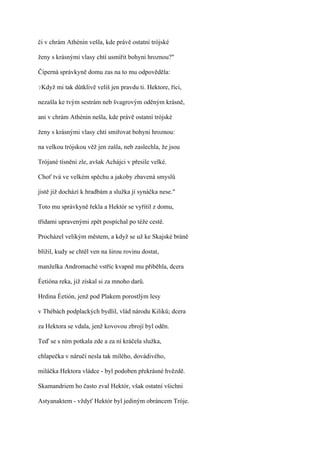 či v chrám Athénin vešla, kde právě ostatní trójské

ženy s krásnými vlasy chtí usmířit bohyni hroznou?"

Čiperná správkyně domu zas na to mu odpověděla:

?Když   mi tak důtklivě velíš jen pravdu ti. Hektore, říci,

nezašla ke tvým sestrám neb švagrovým oděným krásně,

ani v chrám Athénin nešla, kde právě ostatní trójské

ženy s krásnými vlasy chtí smiřovat bohyni hroznou:

na velkou trójskou věž jen zašla, neb zaslechla, že jsou

Trójané tísněni zle, avšak Achájci v přesile velké.

Choť tvá ve velkém spěchu a jakoby zbavená smyslů

jistě již dochází k hradbám a služka jí synáčka nese."

Toto mu správkyně řekla a Hektór se vyřítil z domu,

třídami upravenými zpět pospíchal po téže cestě.

Procházel velikým městem, a když se už ke Skajské bráně

blížil, kudy se chtěl ven na širou rovinu dostat,

manželka Andromaché vstříc kvapně mu přiběhla, dcera

Éetióna reka, již získal si za mnoho darů.

Hrdina Éetión, jenž pod Plakem porostlým lesy

v Thébách podplackých bydlil, vlád národu Kiliků; dcera

za Hektora se vdala, jenž kovovou zbrojí byl oděn.

Teď se s ním potkala zde a za ní kráčela služka,

chlapečka v náručí nesla tak milého, dovádivého,

miláčka Hektora vládce - byl podoben překrásné hvězdě.

Skamandriem ho často zval Hektór, však ostatní všichni

Astyanaktem - vždyť Hektór byl jediným obráncem Tróje.
 