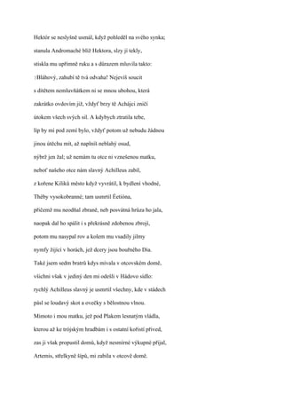 Hektór se neslyšně usmál, když pohleděl na svého synka;

stanula Andromaché blíž Hektora, slzy jí tekly,

stiskla mu upřímně ruku a s důrazem mluvila takto:

?Bláhový,   zahubí tě tvá odvaha! Nejevíš soucit

s dítětem nemluvňátkem ni se mnou ubohou, která

zakrátko ovdovím již, vždyť brzy tě Achájci zničí

útokem všech svých sil. A kdybych ztratila tebe,

líp by mi pod zemí bylo, vždyť potom už nebudu žádnou

jinou útěchu mít, až naplníš neblahý osud,

nýbrž jen žal; už nemám tu otce ni vznešenou matku,

neboť našeho otce nám slavný Achilleus zabil,

z kořene Kiliků město když vyvrátil, k bydlení vhodné,

Théby vysokobranné; tam usmrtil Éetióna,

přičemž mu neodňal zbraně, neb posvátná hrůza ho jala,

naopak dal ho spálit i s překrásně zdobenou zbrojí,

potom mu nasypal rov a kolem mu vsadily jilmy

nymfy žijící v horách, jež dcery jsou bouřného Dia.

Také jsem sedm bratrů kdys mívala v otcovském domě,

všichni však v jediný den mi odešli v Hádovo sídlo:

rychlý Achilleus slavný je usmrtil všechny, kde v stádech

pásl se loudavý skot a ovečky s bělostnou vlnou.

Mimoto i mou matku, jež pod Plakem lesnatým vládla,

kterou až ke trójským hradbám i s ostatní kořistí přived,

zas ji však propustil domů, když nesmírné výkupné přijal,

Artemis, střelkyně šípů, mi zabila v otcově domě.
 