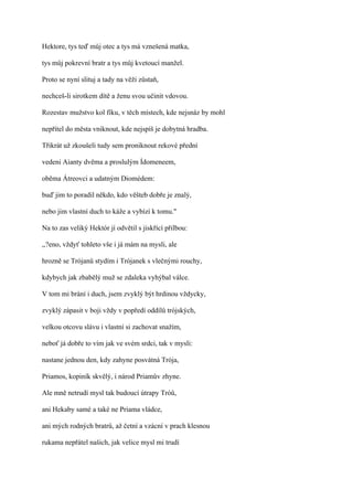 Hektore, tys teď můj otec a tys má vznešená matka,

tys můj pokrevní bratr a tys můj kvetoucí manžel.

Proto se nyní slituj a tady na věži zůstaň,

nechceš-li sirotkem dítě a ženu svou učinit vdovou.

Rozestav mužstvo kol fíku, v těch místech, kde nejsnáz by mohl

nepřítel do města vniknout, kde nejspíš je dobytná hradba.

Třikrát už zkoušeli tudy sem proniknout rekové přední

vedeni Aianty dvěma a proslulým Ídomeneem,

oběma Átreovci a udatným Diomédem:

buď jim to poradil někdo, kdo věšteb dobře je znalý,

nebo jim vlastní duch to káže a vybízí k tomu."

Na to zas veliký Hektór jí odvětil s jiskřící přilbou:

,,?eno, vždyť tohleto vše i já mám na mysli, ale

hrozně se Trójanů stydím i Trójanek s vlečnými rouchy,

kdybych jak zbabělý muž se zdaleka vyhýbal válce.

V tom mi brání i duch, jsem zvyklý být hrdinou vždycky,

zvyklý zápasit v boji vždy v popředí oddílů trójských,

velkou otcovu slávu i vlastní si zachovat snažím,

neboť já dobře to vím jak ve svém srdci, tak v mysli:

nastane jednou den, kdy zahyne posvátná Trója,

Priamos, kopiník skvělý, i národ Priamův zhyne.

Ale mně netrudí mysl tak budoucí útrapy Tróů,

ani Hekaby samé a také ne Priama vládce,

ani mých rodných bratrů, až četní a vzácní v prach klesnou

rukama nepřátel našich, jak velice mysl mi trudí
 