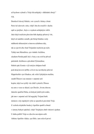 až bychom vyhnali z Tróje lid achájský v důkladné zbroji."

VII.

Domluvil slavný Hektór, ven vyrazil z brány a bratr

Paris šel zároveň s ním, vždyť oba dva toužili v duchu

opět se potýkat , boji a s vojskem achájským válčit.

Jako když toužícím plavcům bůh dopřeje příznivý vítr,

když už nadobro zemdlí, jak bičují hladinu vesly

nádherně uhlazenými a únavou ochabnou údy,

tak se zjevili oba vhod Trójanům toužícím po nich.

Tehdy tam Menethios, syn vladaře Aréithoa,

zásahem Parida padl; byl z Arny a na svět ho přived

palcátník Aréithoos a půvabná Fýlomedúsa;

Hektór pak Eionéa v týl ostrým oštěpem bodl

pod okraj kovové přilby a život mu navždycky přerval.

Hippolochův syn Glaukos, rek velící Iykijským mužům,

zasáhl Ífinoovi zas rameno v urputné seči

kopím, když na rychlý vůz chtěl vyskočit; Ífinoos

na zem z vozu se skácel, syn Dexiův, života zbaven.

Jakmile spatřila Pallas, ta bohyně jiskřivých zraků,

jak tam v urputné seči lid argejský Trójané hubí.

skokem z oly-mpských výšin se spustila k posvátné Tróji.

Z vrcholu trójského hradu ji Apollón spatřil a ihned

v ústrety bohyni spěchal, vždyť Trójským chtěl vítězství zjednat.

U dubu poblíž Tróje se oba dva navzájem sešli.

Athénu Apollón vládce, syn Diův, tam oslovil první:
 