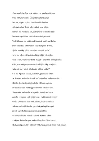 ?Dcero   velkého Dia, proč s takovým spěchem jsi zase

přišla z Olympu sem? Či veliká touha tě žene?

Jistě jen, abys v boji už Danaům získala obrat

vítězství, neboť Tróů, když padají. není ti líto.

Kéž bys mě poslechla jen, což bylo by o mnoho lépe!

Zastavme nyní bitvu a zběsilé vraždění prodnes!

Později hudou zas válčit, než konečně spatří pád Tróje,

neboť se zlíbilo takto vám v srdci bohyním dvěma,

žijícím na věky věkův, to město vyhladit zcela."

Na to zas odpověděla ctná Athéna jiskřivých zraků:

?Staň   se tak, všemocný bože! Vždyť s úmyslem tímto já sama

přišla jsem z Olympu sem mezi achájské šiky a trójské.

Nuže, jak tedy míníš již ukončit tuhletu válku?"

K ní zas Apollón vládce, syn Diův, promluvil takto:

,,V Rektoru, srdnatém jezdci, teď probuďme mohutnou sílu,

zdali by docela sám chtěl někoho z Danaů vyzvat,

aby s ním tváří v tvář boj podstoupil v strašlivé seči.

Užasne sice nad tím lid achájský v holeních z kovu,

jednoho vybídnou však jít do boje s Hektorem slavným."

Pravil, i poslechla ráda ctná Athéna jiskřivých zraků.

Helenos, milený Priamův syn, však pochopil v mysli

úmysl, který bohům se při jejich úvaze líbil.

?el hned, nablízku stanul, a oslovil Rektora takto:

?Hektore,   Priamův synu, svým důmyslem Diovi rovný,

zda bys mě poslechl v něčem? Vždyť já jsem tvůj bratr. Nuž přikaž,
 