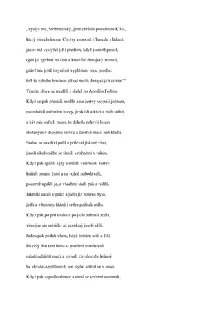 ,,vyslyš mě, Stříbrnoluký, jenž chráníš posvátnou Killu,

který jsi ochráncem Chrýsy a mocně i Tenedu vládneš:

jakos mě vyslyšel již i předtím, když jsem tě prosil,

opět jsi zjednal mi čest a krutě lid danajský ztrestal,

právě tak ještě i nyní mi vyplň tuto mou prosbu:

teď tu záhubu hroznou již od mužů danajských odvrať!"

Těmito slovy se modlil, i slyšel ho Apollón Foibos.

Když se pak přestali modlit a na žertvy vsypali ječmen,

nadzdvihli zvířatům hlavy, je skláli a kůži z nich stáhli,

z kýt pak vyřízli maso, to dokola pokryli lojem

složeným v dvojitou vrstvu a čerstvé maso naň kladli.

Stařec to na dříví pálil a přiléval jiskrné víno,

jinoši okolo něho se tísnili s rožněmi v rukou.

Když pak spálili kýty a snědli vnitřnosti žertev,

krájeli ostatní části a na rožně nabodávali,

pozorně upekli je, a všechno sňali pak z rožňů.

Jakmile ustali v práci a jídlo již hotovo bylo,

jedli a z hostiny řádné i srdce požitek mělo.

Když pak po pití touhu a po jídle zahnali zcela,

víno jim do měsidel až po okraj jinoši vlili,

řadou pak podali všem, když bohům ulili z číší.

Po celý den tam boha si písněmi usmiřovali

mladí achájští muži a zpívali chvalozpěv krásný

ke chvále Apollónově; ten slyšel a těšil se v srdci.

Když pak zapadlo slunce a snesl se večerní soumrak,
 